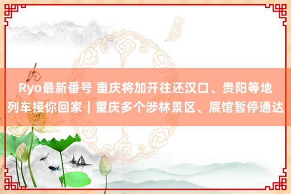 Ryo最新番号 重庆将加开往还汉口、贵阳等地列车接你回家｜重庆多个涉林景区、展馆暂停通达