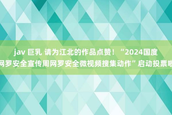 jav 巨乳 请为江北的作品点赞！“2024国度网罗安全宣传周网罗安全微视频搜集动作”启动投票啦