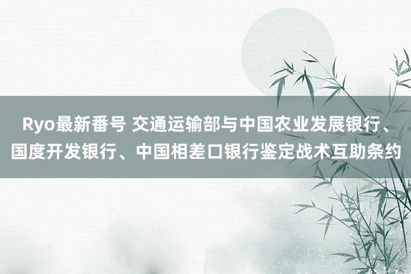 Ryo最新番号 交通运输部与中国农业发展银行、国度开发银行、中国相差口银行鉴定战术互助条约