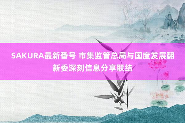 SAKURA最新番号 市集监管总局与国度发展翻新委深刻信息分享联结