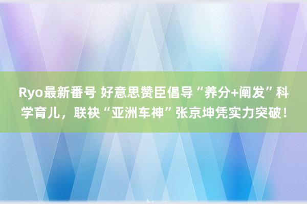 Ryo最新番号 好意思赞臣倡导“养分+阐发”科学育儿，联袂“亚洲车神”张京坤凭实力突破！