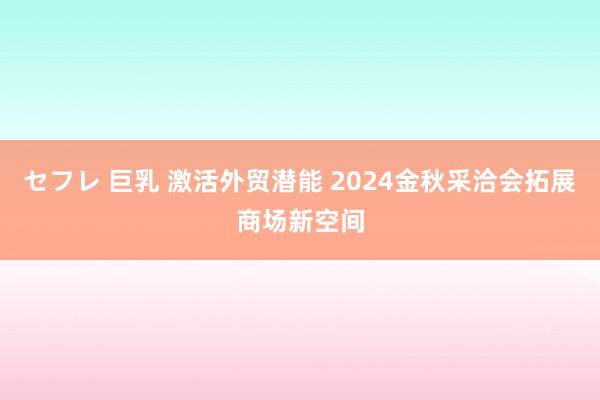 セフレ 巨乳 激活外贸潜能 2024金秋采洽会拓展商场新空间