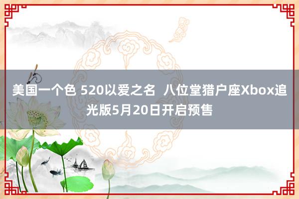 美国一个色 520以爱之名  八位堂猎户座Xbox追光版5月20日开启预售