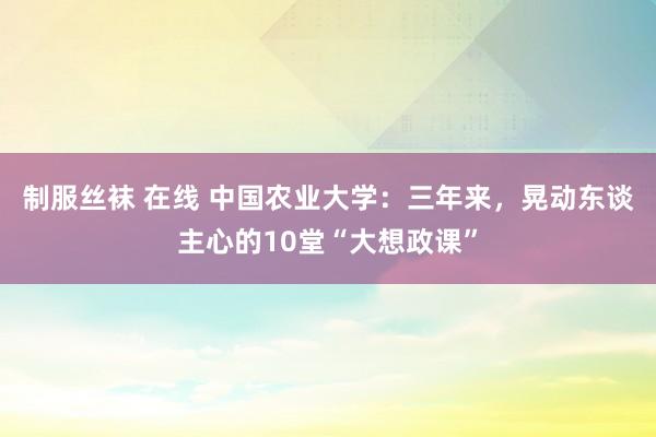 制服丝袜 在线 中国农业大学：三年来，晃动东谈主心的10堂“大想政课”