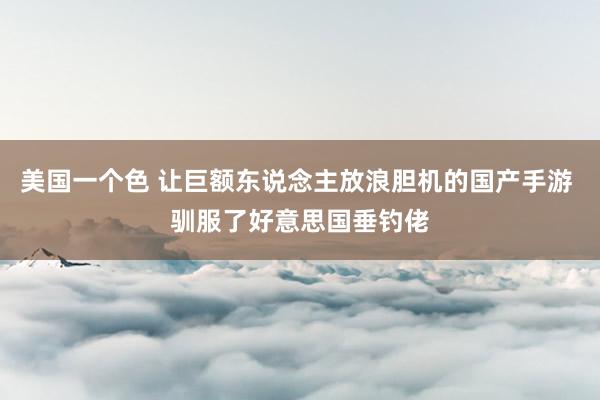 美国一个色 让巨额东说念主放浪胆机的国产手游 驯服了好意思国垂钓佬