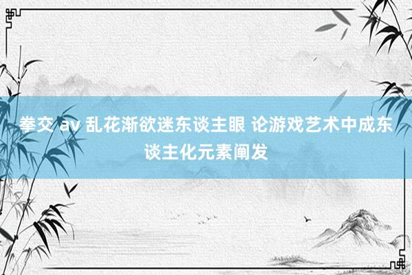 拳交 av 乱花渐欲迷东谈主眼 论游戏艺术中成东谈主化元素阐发