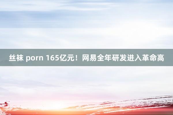 丝袜 porn 165亿元！网易全年研发进入革命高