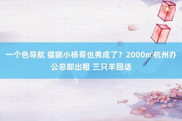 一个色导航 猖獗小杨哥也弗成了？2000㎡杭州办公总部出租 三只羊回话