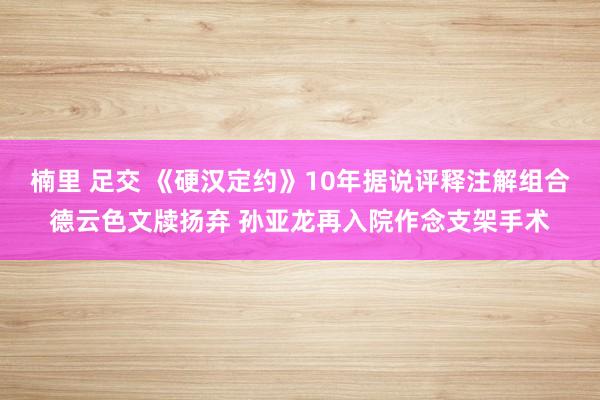 楠里 足交 《硬汉定约》10年据说评释注解组合德云色文牍扬弃 孙亚龙再入院作念支架手术