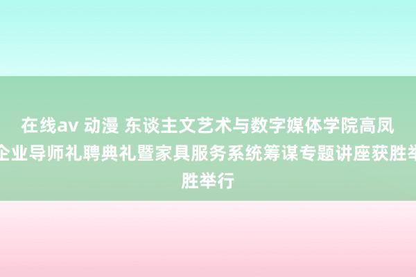 在线av 动漫 东谈主文艺术与数字媒体学院高凤麟企业导师礼聘典礼暨家具服务系统筹谋专题讲座获胜举行