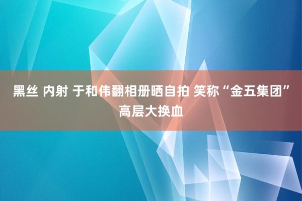 黑丝 内射 于和伟翻相册晒自拍 笑称“金五集团”高层大换血