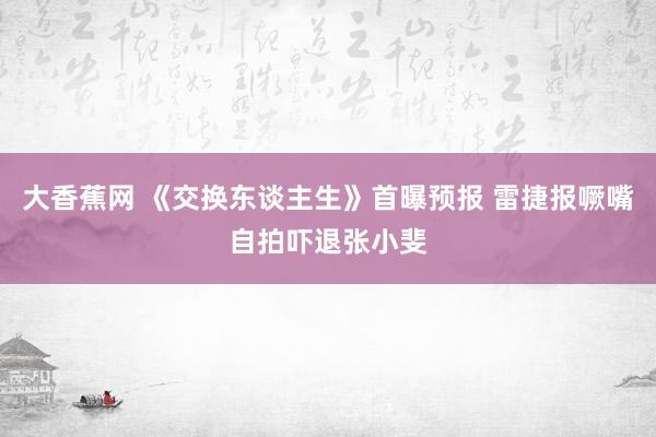 大香蕉网 《交换东谈主生》首曝预报 雷捷报噘嘴自拍吓退张小斐