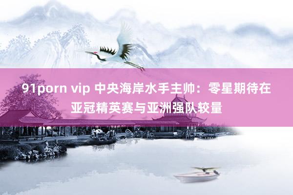 91porn vip 中央海岸水手主帅：零星期待在亚冠精英赛与亚洲强队较量