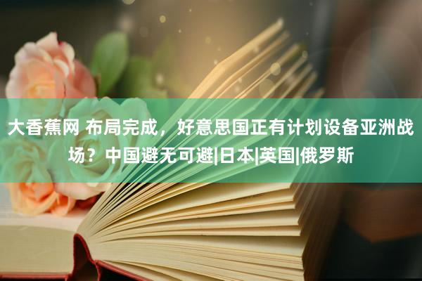 大香蕉网 布局完成，好意思国正有计划设备亚洲战场？中国避无可避|日本|英国|俄罗斯