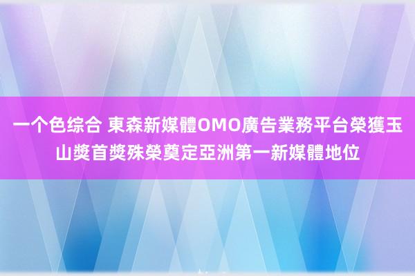 一个色综合 東森新媒體OMO廣告業務平台榮獲玉山獎首獎殊榮　奠定亞洲第一新媒體地位