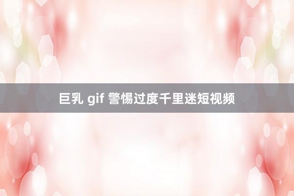 巨乳 gif 警惕过度千里迷短视频