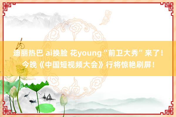 迪丽热巴 ai换脸 花young“前卫大秀”来了！今晚《中国短视频大会》行将惊艳刷屏！