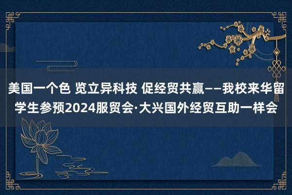 美国一个色 览立异科技 促经贸共赢——我校来华留学生参预2024服贸会·大兴国外经贸互助一样会