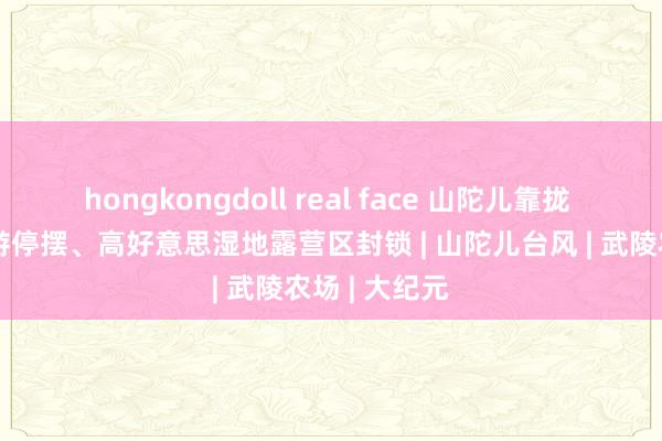 hongkongdoll real face 山陀儿靠拢 台中峻岭旅游停摆、高好意思湿地露营区封锁 | 山陀儿台风 | 武陵农场 | 大纪元