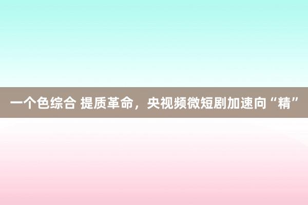 一个色综合 提质革命，央视频微短剧加速向“精”