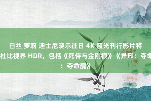 白丝 萝莉 迪士尼晓示往日 4K 蓝光刊行影片将相沿杜比视界 HDR，包括《死侍与金刚狼》《异形：夺命舰》