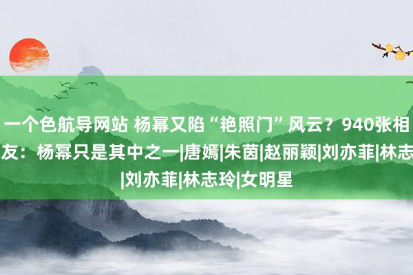 一个色航导网站 杨幂又陷“艳照门”风云？940张相片疯传 网友：杨幂只是其中之一|唐嫣|朱茵|赵丽颖|刘亦菲|林志玲|女明星