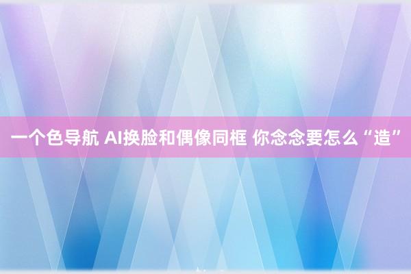 一个色导航 AI换脸和偶像同框 你念念要怎么“造”