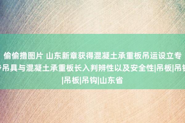 偷偷撸图片 山东新章获得混凝土承重板吊运设立专利，进步吊具与混凝土承重板长入判辨性以及安全性|吊板|吊钩|山东省